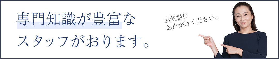 専門知識が豊富なスタッフがおります。お気軽にお声がけください